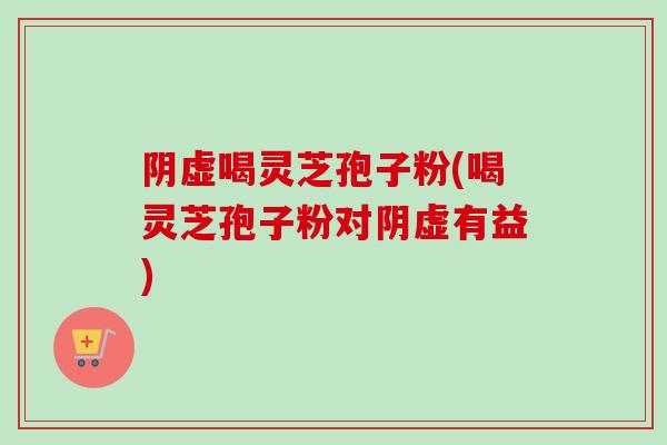 阴虚喝灵芝孢子粉(喝灵芝孢子粉对阴虚有益)