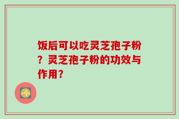 饭后可以吃灵芝孢子粉？灵芝孢子粉的功效与作用？