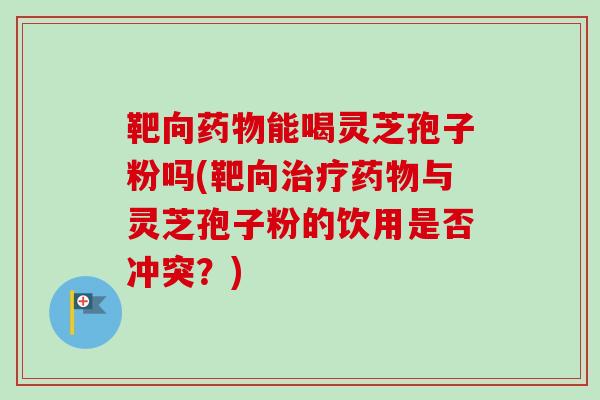 靶向药物能喝灵芝孢子粉吗(靶向治疗药物与灵芝孢子粉的饮用是否冲突？)
