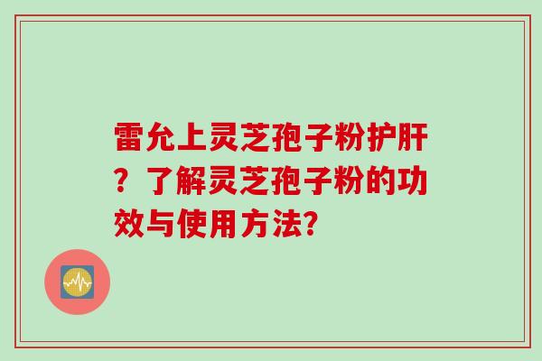 雷允上灵芝孢子粉护肝？了解灵芝孢子粉的功效与使用方法？
