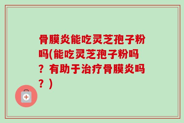 骨膜炎能吃灵芝孢子粉吗(能吃灵芝孢子粉吗？有助于骨膜炎吗？)