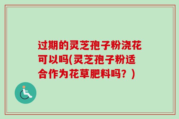 过期的灵芝孢子粉浇花可以吗(灵芝孢子粉适合作为花草肥料吗？)