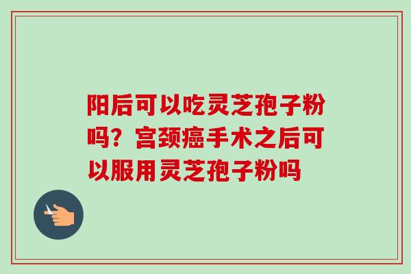 阳后可以吃灵芝孢子粉吗?宫颈手术之后可以服用灵芝孢子粉吗 阳后可以吃灵芝孢子粉吗?宫颈手术之后可以服用灵芝孢子粉吗