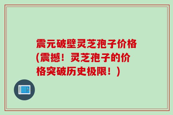 震元破壁灵芝孢子价格(震撼！灵芝孢子的价格突破历史极限！)