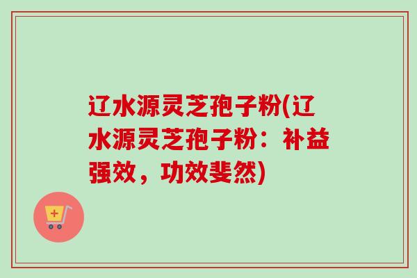 辽水源灵芝孢子粉(辽水源灵芝孢子粉：补益强效，功效斐然)