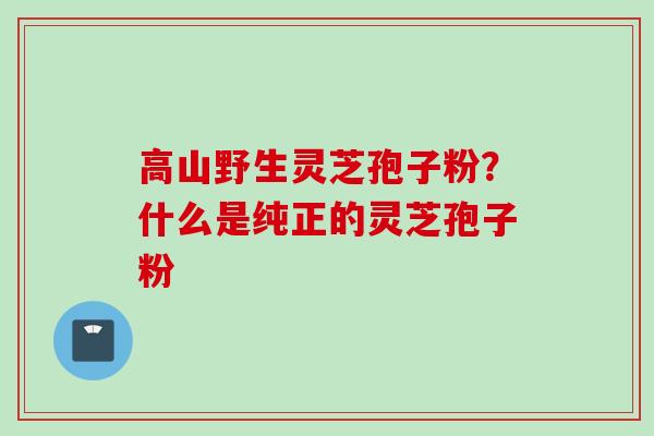 高山野生灵芝孢子粉？什么是纯正的灵芝孢子粉