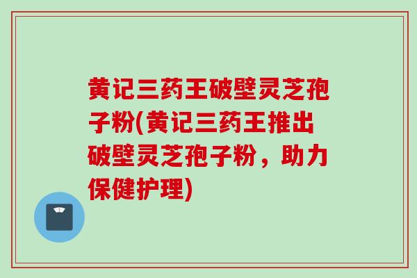 黄记三药王破壁灵芝孢子粉(黄记三药王推出破壁灵芝孢子粉，助力保健护理)