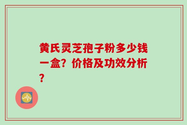 黄氏灵芝孢子粉多少钱一盒?价格及功效分析? 黄氏灵芝孢子粉多少钱一盒?价格及功效分析?