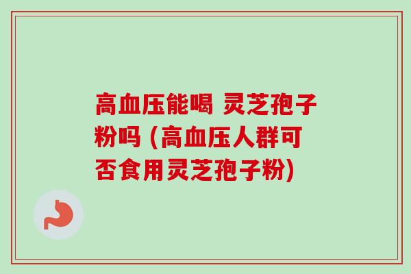 高血压能喝 灵芝孢子粉吗 (高血压人群可否食用灵芝孢子粉)