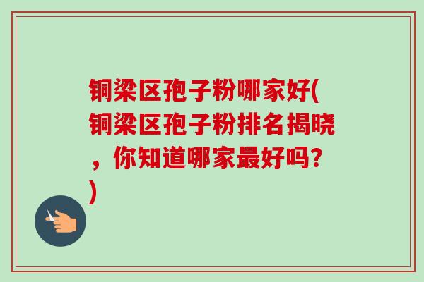 铜梁区孢子粉哪家好(铜梁区孢子粉排名揭晓，你知道哪家最好吗？)
