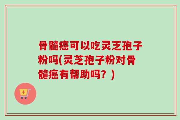 骨髓癌可以吃灵芝孢子粉吗(灵芝孢子粉对骨髓癌有帮助吗？)