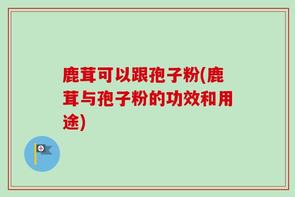 鹿茸可以跟孢子粉(鹿茸与孢子粉的功效和用途)