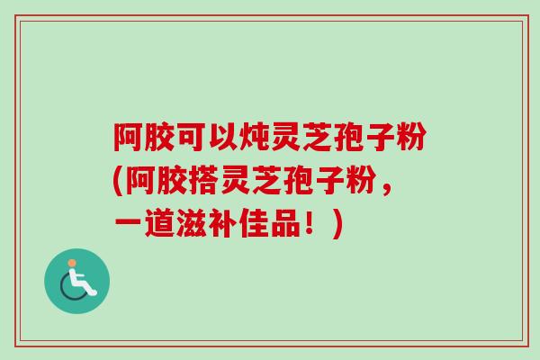 阿胶可以炖灵芝孢子粉(阿胶搭灵芝孢子粉，一道滋补佳品！)