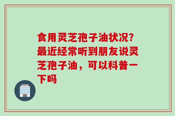 食用灵芝孢子油状况？最近经常听到朋友说灵芝孢子油，可以科普一下吗