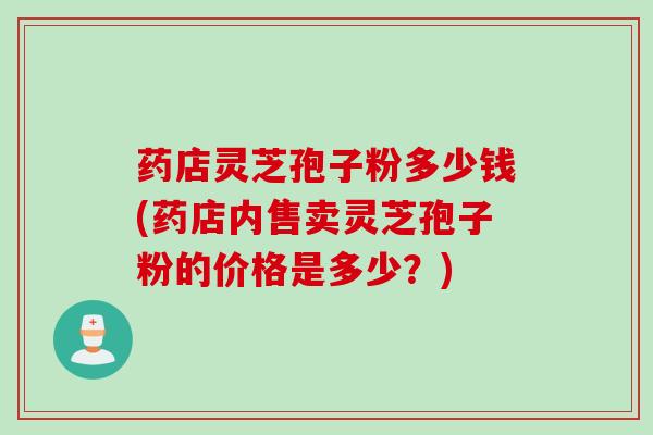 药店灵芝孢子粉多少钱(药店内售卖灵芝孢子粉的价格是多少？)