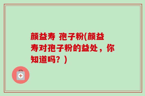 颜益寿 孢子粉(颜益寿对孢子粉的益处，你知道吗？)