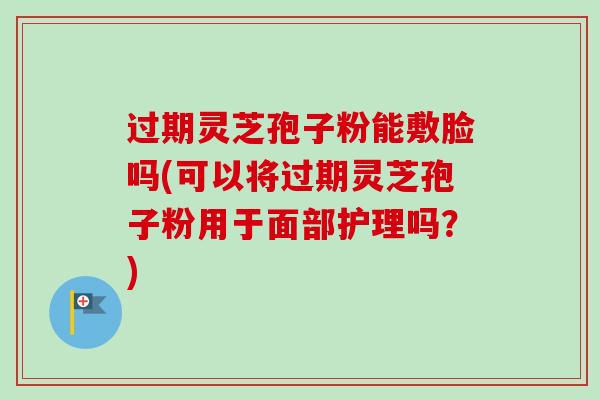 过期灵芝孢子粉能敷脸吗(可以将过期灵芝孢子粉用于面部护理吗？)