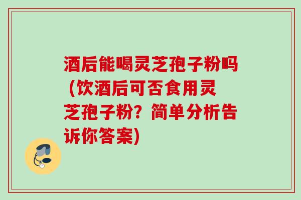 酒后能喝灵芝孢子粉吗 (饮酒后可否食用灵芝孢子粉？简单分析告诉你答案)
