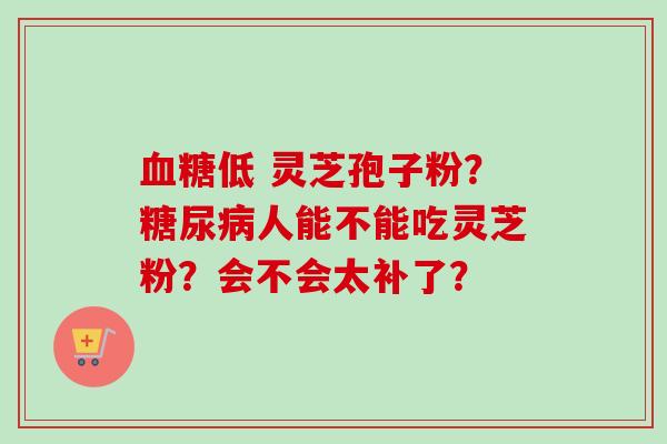 血糖低 灵芝孢子粉？糖尿病人能不能吃灵芝粉？会不会太补了？