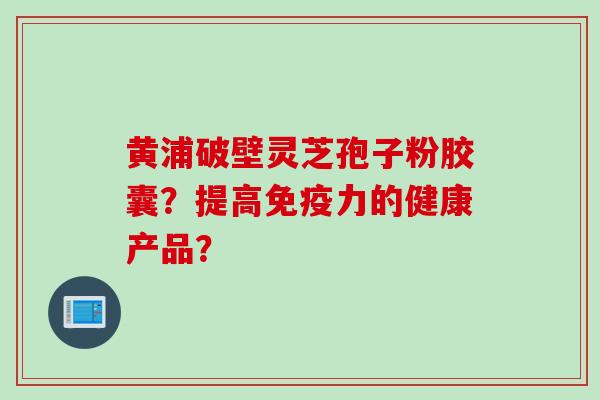 黄浦破壁灵芝孢子粉胶囊？提高免疫力的健康产品？