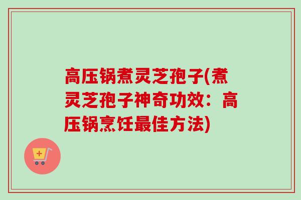 高压锅煮灵芝孢子(煮灵芝孢子神奇功效：高压锅烹饪最佳方法)