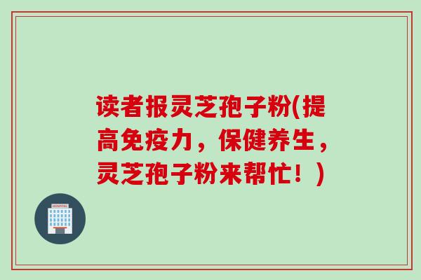 读者报灵芝孢子粉(提高免疫力，保健养生，灵芝孢子粉来帮忙！)