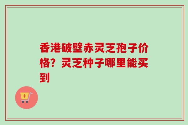 香港破壁赤灵芝孢子价格?灵芝种子哪里能买到 香港破壁赤灵芝孢子价格?灵芝种子哪里能买到