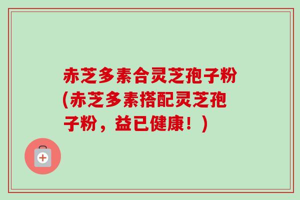 赤芝多素合灵芝孢子粉(赤芝多素搭配灵芝孢子粉,益已健康!) 赤芝多素合灵芝孢子粉(赤芝多素搭配灵芝孢子粉,益已健康!)