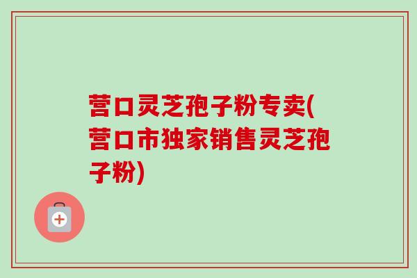 营口灵芝孢子粉专卖(营口市独家销售灵芝孢子粉)