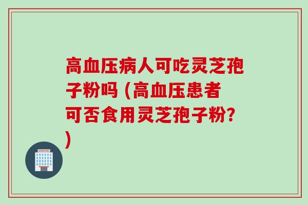 高血压病人可吃灵芝孢子粉吗 (高血压患者可否食用灵芝孢子粉？)