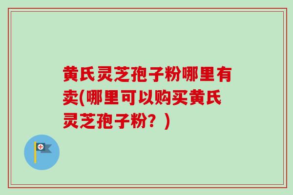 黄氏灵芝孢子粉哪里有卖(哪里可以购买黄氏灵芝孢子粉？)
