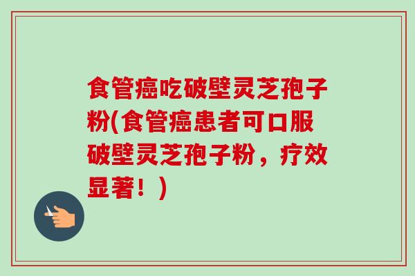 食管癌吃破壁灵芝孢子粉(食管癌患者可口服破壁灵芝孢子粉，疗效显著！)