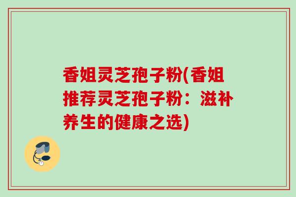香姐灵芝孢子粉(香姐推荐灵芝孢子粉：滋补养生的健康之选)
