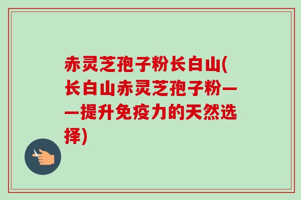 赤灵芝孢子粉长白山(长白山赤灵芝孢子粉——提升免疫力的天然选择)