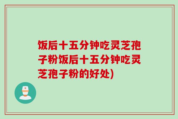 饭后十五分钟吃灵芝孢子粉饭后十五分钟吃灵芝孢子粉的好处)