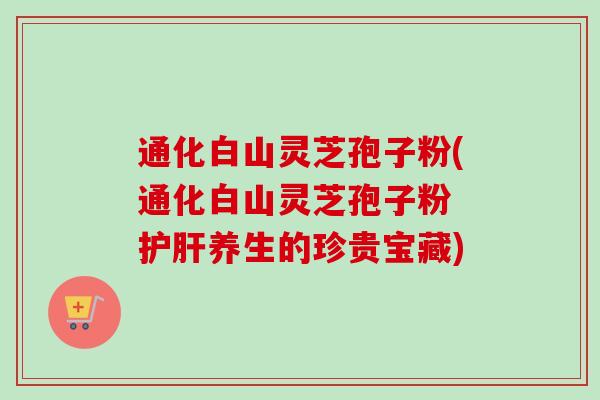 通化白山灵芝孢子粉(通化白山灵芝孢子粉 养生的珍贵宝藏)