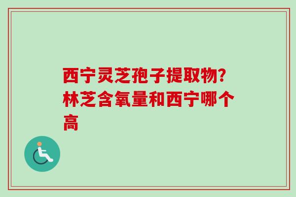 西宁灵芝孢子提取物?林芝含氧量和西宁哪个高 西宁灵芝孢子提取物?林芝含氧量和西宁哪个高