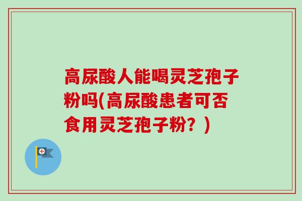 高尿酸人能喝灵芝孢子粉吗(高尿酸患者可否食用灵芝孢子粉？)