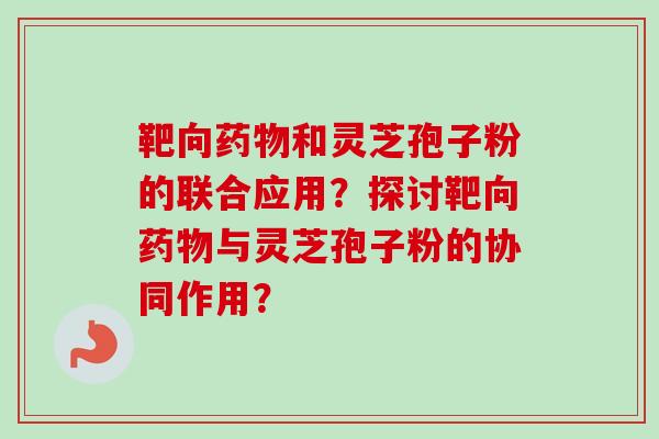 靶向药物和灵芝孢子粉的联合应用？探讨靶向药物与灵芝孢子粉的协同作用？