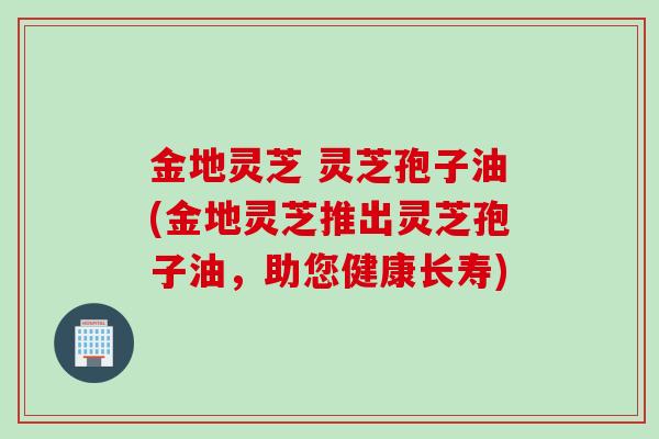 金地灵芝 灵芝孢子油(金地灵芝推出灵芝孢子油，助您健康长寿)