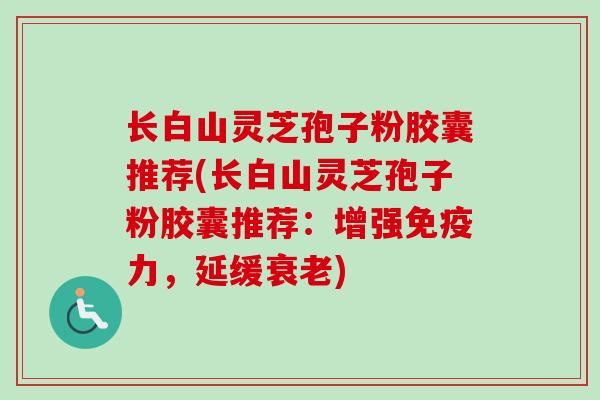 长白山灵芝孢子粉胶囊推荐(长白山灵芝孢子粉胶囊推荐：增强免疫力，延缓衰老)