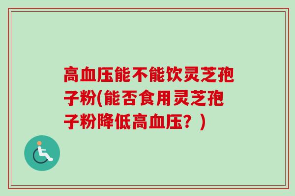 高能不能饮灵芝孢子粉(能否食用灵芝孢子粉降低高?) 高能不能饮灵芝孢子粉(能否食用灵芝孢子粉降低高?)