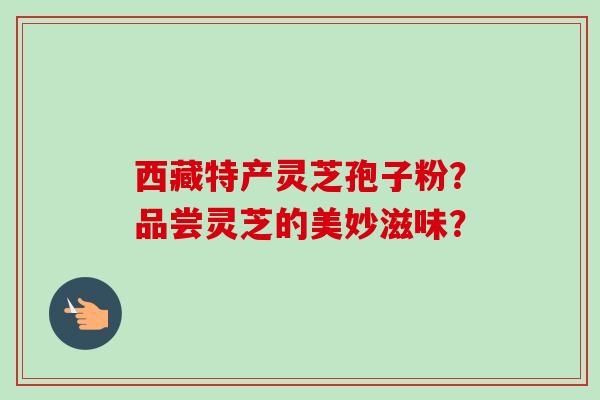 西藏特产灵芝孢子粉?品尝灵芝的美妙滋味? 西藏特产灵芝孢子粉?品尝灵芝的美妙滋味?