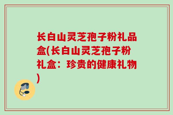 长白山灵芝孢子粉礼品盒(长白山灵芝孢子粉礼盒：珍贵的健康礼物)