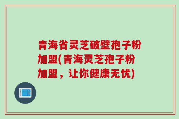 青海省灵芝破壁孢子粉加盟(青海灵芝孢子粉加盟，让你健康无忧)
