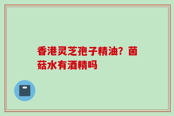 香港灵芝孢子精油？菌菇水有酒精吗