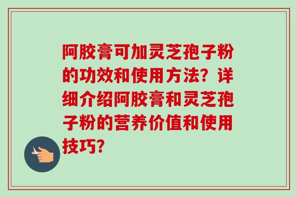 阿胶膏可加灵芝孢子粉的功效和使用方法？详细介绍阿胶膏和灵芝孢子粉的营养价值和使用技巧？