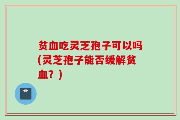 贫血吃灵芝孢子可以吗(灵芝孢子能否缓解贫血？)