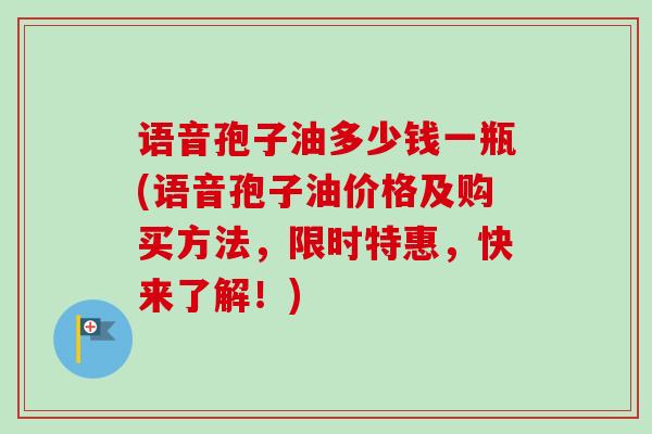 语音孢子油多少钱一瓶(语音孢子油价格及购买方法，限时特惠，快来了解！)