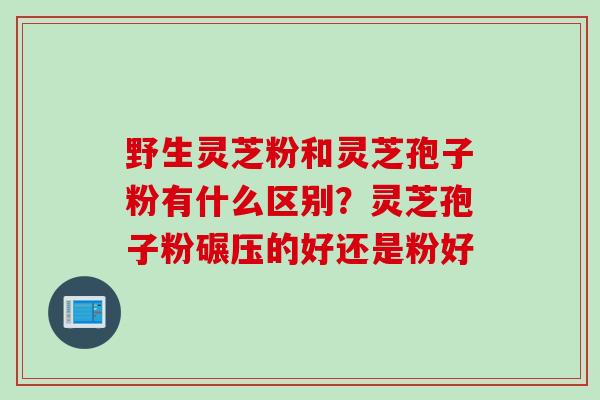 野生灵芝粉和灵芝孢子粉有什么区别？灵芝孢子粉碾压的好还是粉好